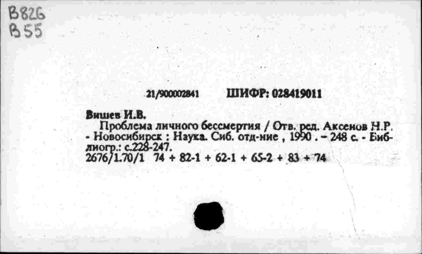 ﻿Ъ55
21/900002841 ШИФР: 028419011
Вншев И.В.
Проблема личного бессмертия / Огв.рсд. Аксенов Н.Р. - Новосибирск : Наука. Сиб. отд-ние , 1990 . - 248 с. - Биб-лиогр.: с.228-247.
2676/1.70/1 74 + 82-1 + 62-1 + 65-2 + 83 + 74